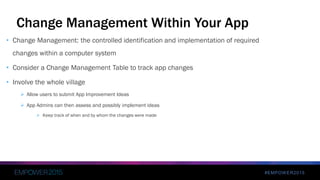 #EMPOWER2015
Change Management Within Your App
• Change Management: the controlled identification and implementation of required
changes within a computer system
• Consider a Change Management Table to track app changes
• Involve the whole village
 Allow users to submit App Improvement Ideas
 App Admins can then assess and possibly implement ideas
 Keep track of when and by whom the changes were made
 