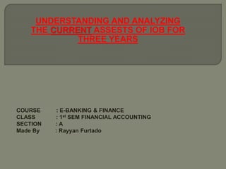 UNDERSTANDING AND ANALYZING
THE CURRENT ASSESTS OF IOB FOR
THREE YEARS
COURSE : E-BANKING & FINANCE
CLASS : 1st SEM FINANCIAL ACCOUNTING
SECTION : A
Made By : Rayyan Furtado
 