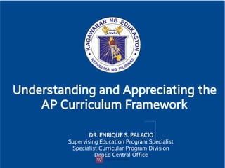 Understanding and Appreciating the
AP Curriculum Framework
DR. ENRIQUE S. PALACIO
Supervising Education Program Specialist
Specialist Curricular Program Division
DepEd Central Oﬃce
 