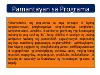 Pamantayan sa Programa
Naipamamalas ang pag-unawa sa mga konsepto at isyung
pangkasaysayan, pangheogapiya, pang-ekonomiya, pangkultura,
pampamahalaan, pansibiko, at panlipunan gamit ang mga kasanayang
nalinang sa pag-aaral ng iba’t ibang disiplina at larangan ng araling
panlipunan kabilang ang pananaliksik, pagsisiyasayat, mapanuring
pag-iisip, matalinong pagpapasya, pagkamalikhain, pakikipagkapwa,
likas-kayang paggamit ng pinagkukunang-yaman, pakikipagtalastasan
at pagpapalawak ng pandaigdigang pananaw upang maging isang
mapanuri, mapagnilay, mapanagutan, produktibo, makakalikasan, at
makatao na papanday sa kinabukasan ng mamamayan ng bansa at
daigdig.
 