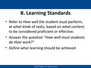 B. Learning Standards
• Refer to How well the student must perform,
at what kinds of tasks, based on what content,
to be considered proficient or effective.
• Answer the question “How well must students
do their work?”
• Define what learning should be achieved
DEPARTMENT OF EDUCATION
 