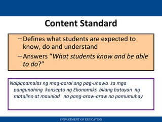 Content Standard
–Defines what students are expected to
know, do and understand
–Answers “What students know and be able
to do?”
DEPARTMENT OF EDUCATION
Naipapamalas ng mag-aaral ang pag-unawa sa mga
pangunahing konsepto ng Ekonomiks bilang batayan ng
matalino at maunlad na pang-araw-araw na pamumuhay
 