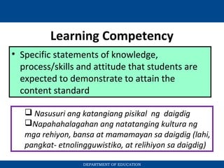 Learning Competency
• Specific statements of knowledge,
process/skills and attitude that students are
expected to demonstrate to attain the
content standard
 Nasusuri ang katangiang pisikal ng daigdig
Napahahalagahan ang natatanging kultura ng
mga rehiyon, bansa at mamamayan sa daigdig (lahi,
pangkat- etnolingguwistiko, at relihiyon sa daigdig)
DEPARTMENT OF EDUCATION
 