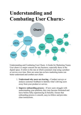 Understanding and
Combating User Churn:-
Understanding and Combating User Churn: A Guide for Marketing Teams
User churn is a major concern for any business, especially those in the
digital space. It refers to the rate at which customers stop using a product
or service over time. Here are some tips on how marketing teams can
better understand and combat user churn:
1. Understand why users are leaving – Conduct surveys or
analyze customer feedback to identify what’s driving users
away from your product or service.
2. Improve onboarding process – If new users struggle with
understanding your platform, they may become frustrated and
leave before fully experiencing its benefits. Ensure that
onboarding process is smooth, easy-to-follow and provides
clear instructions.
 