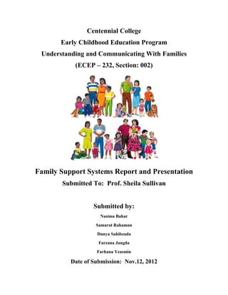 Centennial College
       Early Childhood Education Program
 Understanding and Communicating With Families
           (ECEP – 232, Section: 002)




Family Support Systems Report and Presentation
       Submitted To: Prof. Sheila Sullivan


                  Submitted by:
                    Nasima Bahar
                   Samarat Rahaman
                   Dunya Sahibzada
                    Farzana Jangda
                   Farhana Yeasmin

          Date of Submission: Nov.12, 2012
 