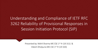 Understanding and Compliance of IETF RFC
3262 Reliability of Provisional Responses in
Session Initiation Protocol (SIP)
Presented by: Nikhil Sharma ME CSE 1st Yr (19 311) &
Vikesh Dholpuria ME CSE 1st Yr (19 320)
 