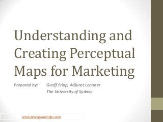 Understanding and
Creating Perceptual
Maps for Marketing
Prepared by:    Geoff Fripp, Adjunct Lecturer
                The University of Sydney




   www.perceptualmaps.com
 