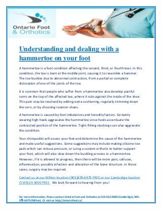 For more information, Please contact Ontario Foot and Orthotics at 519-623-3000 (Cambridge), 905-
878-6479 (Milton). Or visit us http://ontariofoot.ca/
Understanding and dealing with a
hammertoe on your foot
A hammertoe is a foot condition affecting the second, third, or fourth toes. In this
condition, the toe is bent at the middle joint, causing it to resemble a hammer.
The toe buckles due to abnormal contraction, from a partial or complete
dislocation of one of the joints of the toe.
It is common that people who suffer from a hammertoe also develop painful
corns on the top of the affected toe, where it rubs against the inside of the shoe.
This pain may be resolved by adding extra cushioning, regularly trimming down
the corn, or by choosing roomier shoes.
A hammertoe is caused by foot imbalances and heredity factors. Certainly
wearing high heels aggravates the hammertoe since heels accentuate the
contracted position of the hammertoe. Tight-fitting stockings can also aggravate
the condition.
Your chiropodist will assess your feet and determine the cause of the hammertoe
and make useful suggestions. Some suggestions may include making silicone toe
pads which can reduce pressure, or using a custom orthotic to better support
your foot, which will also slow down the buckling process in a hammertoe.
However, if it is allowed to progress, then there will be more pain, calluses,
inflammation, possibly infection and alteration of the bone structure. In these
cases, surgery may be required.
Contact us at our Milton location (905)878-6479 FREE or our Cambridge location
(519)623-3000 FREE. We look forward to hearing from you!
 