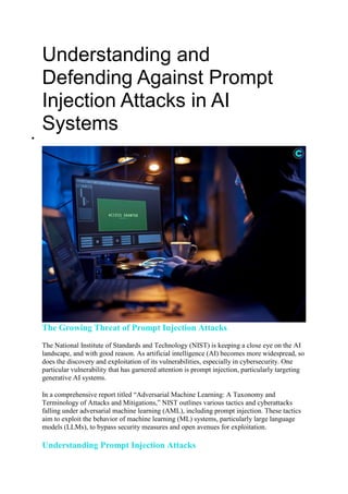 Understanding and
Defending Against Prompt
Injection Attacks in AI
Systems

The Growing Threat of Prompt Injection Attacks
The National Institute of Standards and Technology (NIST) is keeping a close eye on the AI
landscape, and with good reason. As artificial intelligence (AI) becomes more widespread, so
does the discovery and exploitation of its vulnerabilities, especially in cybersecurity. One
particular vulnerability that has garnered attention is prompt injection, particularly targeting
generative AI systems.
In a comprehensive report titled “Adversarial Machine Learning: A Taxonomy and
Terminology of Attacks and Mitigations,” NIST outlines various tactics and cyberattacks
falling under adversarial machine learning (AML), including prompt injection. These tactics
aim to exploit the behavior of machine learning (ML) systems, particularly large language
models (LLMs), to bypass security measures and open avenues for exploitation.
Understanding Prompt Injection Attacks
 