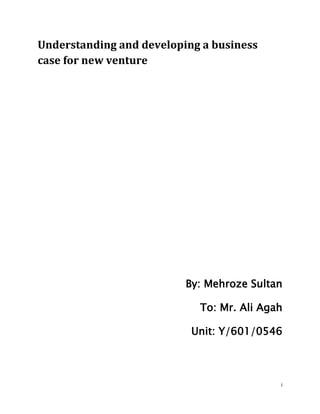 Understanding and developing a business
case for new venture




                          By: Mehroze Sultan

                            To: Mr. Ali Agah

                           Unit: Y/601/0546



                                           i
 