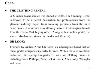 Cont….
● THE CLOTHING RENTAL:
A Mumbai based service that started in 2005, The Clothing Rental
is known to be a secret destination for professionals from the
glamour industry. Apart from sourcing garments from the most
basic brands, this service also allows you to rent out original brands
from their New York buying office. Along with an online portal, the
service also has two stores (in Bandra and Versova).
● OH LOOK:
Founded by Arshad Azad, Oh Look is a subscription-based fashion
rental portal designed especially for men. With a massive wardrobe
collection, the startup has partnered with top clothing brands in
including Louis Philippe, Zara, Jack & Jones, Allen Solly, Wrangler
and more.
10
 