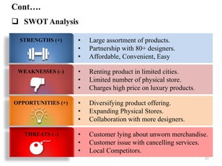 • Large assortment of products.
• Partnership with 80+ designers.
• Affordable, Convenient, Easy
• Renting product in limited cities.
• Limited number of physical store.
• Charges high price on luxury products.
• Diversifying product offering.
• Expanding Physical Stores.
• Collaboration with more designers.
• Customer lying about unworn merchandise.
• Customer issue with cancelling services.
• Local Competitors.
THREATS (–)
STRENGTHS (+)
WEAKNESSES (–)
OPPORTUNITIES (+)
Cont….
 SWOT Analysis
17
 