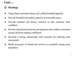 Cont….
 Strategy
● Target those customers those can’t afford branded apparels.
● Provide branded and quality apparels at reasonable price.
● Provide branded and luxury material so that customer feels
confident.
● Provide educational material and programs that enables customers
greater decision making confidence.
● Develop a strong relationship with customer by utilizing style
assessment.
● Build awareness of brand and service to exemplify strong store
reputation.
18
 