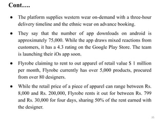 ● The platform supplies western wear on-demand with a three-hour
delivery timeline and the ethnic wear on advance booking.
● They say that the number of app downloads on android is
approximately 75,000. While the app draws mixed reactions from
customers, it has a 4.3 rating on the Google Play Store. The team
is launching their iOs app soon.
● Flyrobe claiming to rent to out apparel of retail value $ 1 million
per month, Flyrobe currently has over 5,000 products, procured
from over 80 designers.
● While the retail price of a piece of apparel can range between Rs.
8,000 and Rs. 200,000, Flyrobe rents it out for between Rs. 799
and Rs. 30,000 for four days, sharing 50% of the rent earned with
the designer.
Cont….
20
 