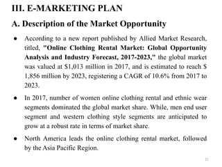 III. E-MARKETING PLAN
A. Description of the Market Opportunity
● According to a new report published by Allied Market Research,
titled, "Online Clothing Rental Market: Global Opportunity
Analysis and Industry Forecast, 2017-2023," the global market
was valued at $1,013 million in 2017, and is estimated to reach $
1,856 million by 2023, registering a CAGR of 10.6% from 2017 to
2023.
● In 2017, number of women online clothing rental and ethnic wear
segments dominated the global market share. While, men end user
segment and western clothing style segments are anticipated to
grow at a robust rate in terms of market share.
● North America leads the online clothing rental market, followed
by the Asia Pacific Region.
21
 