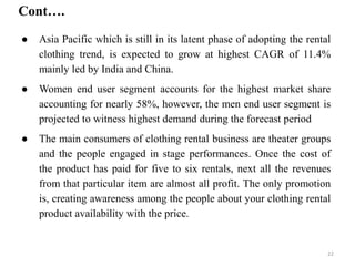 ● Asia Pacific which is still in its latent phase of adopting the rental
clothing trend, is expected to grow at highest CAGR of 11.4%
mainly led by India and China.
● Women end user segment accounts for the highest market share
accounting for nearly 58%, however, the men end user segment is
projected to witness highest demand during the forecast period
● The main consumers of clothing rental business are theater groups
and the people engaged in stage performances. Once the cost of
the product has paid for five to six rentals, next all the revenues
from that particular item are almost all profit. The only promotion
is, creating awareness among the people about your clothing rental
product availability with the price.
Cont….
22
 