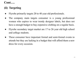 ● Flyrobe primarily targets 20 to 40 year old professionals.
● The company main targets consumer is a young professional
women who aspires to wear trendy designer labels, but does not
have a enough budget to buy expensive clothing on a regular basis.
● Flyrobe secondary target market are 17 to 26 year old high school
and college students.
● These consumer have important formal and semi-formal events to
attends but they are lacking in a budget that will afford them a new
dress for every occasion.
Cont….
(ii) Targeting
24
 