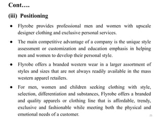 ● Flyrobe provides professional men and women with upscale
designer clothing and exclusive personal services.
● The main competitive advantage of a company is the unique style
assessment or customization and education emphasis in helping
men and women to develop their personal style.
● Flyrobe offers a branded western wear in a larger assortment of
styles and sizes that are not always readily available in the mass
western apparel retailers.
● For men, women and children seeking clothing with style,
selection, differentiation and substances, Flyrobe offers a branded
and quality apparels or clothing line that is affordable, trendy,
exclusive and fashionable while meeting both the physical and
emotional needs of a customer.
Cont….
(iii) Positioning
25
 