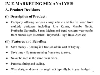 IV. E-MARKETING MIX ANALYSIS
● Company offering various classy ethnic and festive wear from
multiple designers including Ritu Kumar, Masaba Gupta,
Prathusha Garimella, Sanna Mehan and trend western wear outfits
from brands such as Armani, Raymond, Hugo Boss, Asos etc.
A. Product Decisions
(i) Description of Product:
(ii) Features and Benefits:
● Save money - Renting is a fraction of the cost of buying.
● Save time - No more running from store to store.
● Never be seen in the same dress twice.
● Personal fitting and styling.
● Wear designer dresses that might not typically be in your budget.
26
 