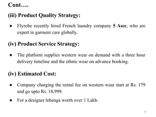 Cont….
(iii) Product Quality Strategy:
● Flyrobe recently hired French laundry company 5 Asec, who are
expert in garment care globally.
(iv) Product Service Strategy:
● The platform supplies western wear on demand with a three hour
delivery timeline and the ethnic wear on advance booking.
(iv) Estimated Cost:
● Company charging the rental fee on western wear start at Rs. 179
and go upto Rs. 18,999.
● For a designer lehenga worth over 1 Lakh.
27
 