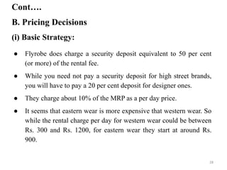 B. Pricing Decisions
Cont….
(i) Basic Strategy:
● Flyrobe does charge a security deposit equivalent to 50 per cent
(or more) of the rental fee.
● While you need not pay a security deposit for high street brands,
you will have to pay a 20 per cent deposit for designer ones.
● They charge about 10% of the MRP as a per day price.
● It seems that eastern wear is more expensive that western wear. So
while the rental charge per day for western wear could be between
Rs. 300 and Rs. 1200, for eastern wear they start at around Rs.
900.
28
 