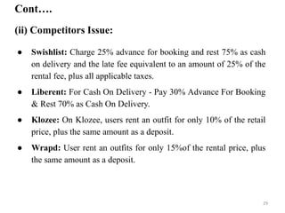 Cont….
(ii) Competitors Issue:
● Swishlist: Charge 25% advance for booking and rest 75% as cash
on delivery and the late fee equivalent to an amount of 25% of the
rental fee, plus all applicable taxes.
● Liberent: For Cash On Delivery - Pay 30% Advance For Booking
& Rest 70% as Cash On Delivery.
● Klozee: On Klozee, users rent an outfit for only 10% of the retail
price, plus the same amount as a deposit.
● Wrapd: User rent an outfits for only 15%of the rental price, plus
the same amount as a deposit.
29
 