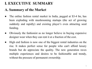 I. EXECUTIVE SUMMARY
A. Summary of the Market
● The online fashion rental market in India, pegged at $3-4 bn, has
been exploding with mushrooming startups (the act of growing
suddenly and rapidly) and existing player’s even attracting seed
funding.
● Obviously the fashionist as no longer believe in buying expensive
designer wear when they can rent it at a fraction of the cost.
● High end fashion is now one of the biggest rental industries on the
rise. It makes perfect sense for people who can't afford luxury
brands but do appreciate the quality. The new generation raves
multiple experiences and desires to be fashionable and trendy,
without the pressure of permanent ownership.
3
 