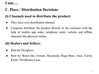 C. Place / Distribution Decisions
Cont….
(i) Channels used to distribute the product:
● They have own distribution channel.
● Company distribute the product directly to the customer with the
help of mobile app order, telephone order, website and offline
channels like physical outlets.
(ii) Dealers and Sellers:
● Rent by Designers.
● Rent by Brand like Armani, Raymond, Hugo Boss, Asos, Calvin
Klein, The Boston Luxe.
30
 