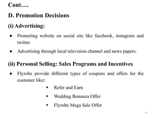 D. Promotion Decisions
Cont….
(i) Advertising:
(ii) Personal Selling: Sales Programs and Incentives
● Promoting website on social site like facebook, instagram and
twitter.
● Advertising through local television channel and news papers.
● Flyrobe provide different types of coupons and offers for the
customer like:
 Refer and Earn
 Wedding Bonanza Offer
 Flyrobe Mega Sale Offer
31
 
