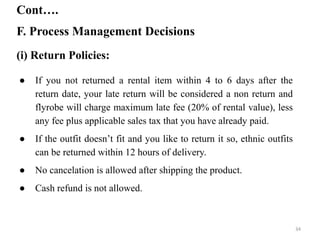F. Process Management Decisions
Cont….
(i) Return Policies:
● If you not returned a rental item within 4 to 6 days after the
return date, your late return will be considered a non return and
flyrobe will charge maximum late fee (20% of rental value), less
any fee plus applicable sales tax that you have already paid.
● If the outfit doesn’t fit and you like to return it so, ethnic outfits
can be returned within 12 hours of delivery.
● No cancelation is allowed after shipping the product.
● Cash refund is not allowed.
34
 
