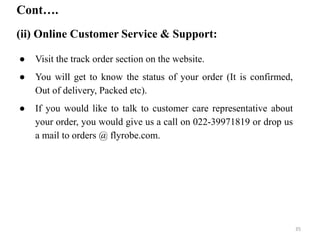 Cont….
(ii) Online Customer Service & Support:
● Visit the track order section on the website.
● You will get to know the status of your order (It is confirmed,
Out of delivery, Packed etc).
● If you would like to talk to customer care representative about
your order, you would give us a call on 022-39971819 or drop us
a mail to orders @ flyrobe.com.
35
 