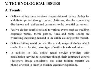 V. TECHNOLOGICAL ISSUES
● Online clothing rental services is a provision of renting clothes for
a definite period through online platforms, thereby connecting
distributors and retailers and customers to the potential customers.
● Festive clothes (outfits) related to various events such as wedding,
corporate parties, theme parties, films and photo shoots are
witnessing increasing demand in the online clothing rental market.
● Online clothing rental portals offer a wide range of clothes which
can be filtered by size, color, type of outfits, brands and prices.
● In addition to this, online rental service providers offer
consultation services to customers though their contracted experts
(designers, image consultants, and other fashion experts) via
phone, or email in order to enhance customer experience.
A. Trends
36
 