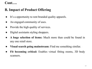 ● It’s a opportunity to rent branded quality apparels.
● An engaged community of uses.
● Provide the high quality of services.
● Digital assistants styling shoppers.
● A huge selection of items: Much more than could be found in
any one retail store.
● Visual search going mainstream: Find me something similar.
● Fit becoming critical: Enables virtual fitting rooms, 3D body
scanners.
B. Impact of Product Offering
Cont….
37
 