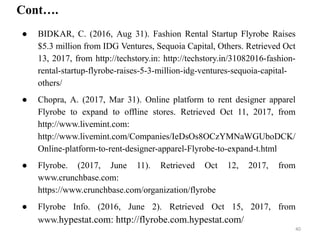 Cont….
● BIDKAR, C. (2016, Aug 31). Fashion Rental Startup Flyrobe Raises
$5.3 million from IDG Ventures, Sequoia Capital, Others. Retrieved Oct
13, 2017, from http://techstory.in: http://techstory.in/31082016-fashion-
rental-startup-flyrobe-raises-5-3-million-idg-ventures-sequoia-capital-
others/
● Chopra, A. (2017, Mar 31). Online platform to rent designer apparel
Flyrobe to expand to offline stores. Retrieved Oct 11, 2017, from
http://www.livemint.com:
http://www.livemint.com/Companies/IeDsOs8OCzYMNaWGUboDCK/
Online-platform-to-rent-designer-apparel-Flyrobe-to-expand-t.html
● Flyrobe. (2017, June 11). Retrieved Oct 12, 2017, from
www.crunchbase.com:
https://www.crunchbase.com/organization/flyrobe
● Flyrobe Info. (2016, June 2). Retrieved Oct 15, 2017, from
www.hypestat.com: http://flyrobe.com.hypestat.com/
40
 
