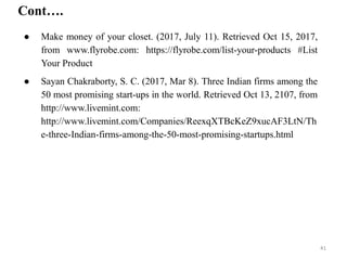 Cont….
● Make money of your closet. (2017, July 11). Retrieved Oct 15, 2017,
from www.flyrobe.com: https://flyrobe.com/list-your-products #List
Your Product
● Sayan Chakraborty, S. C. (2017, Mar 8). Three Indian firms among the
50 most promising start-ups in the world. Retrieved Oct 13, 2107, from
http://www.livemint.com:
http://www.livemint.com/Companies/ReexqXTBcKeZ9xucAF3LtN/Th
e-three-Indian-firms-among-the-50-most-promising-startups.html
41
 