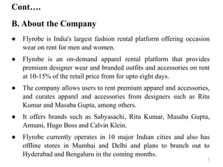 B. About the Company
Cont….
● Flyrobe is India's largest fashion rental platform offering occasion
wear on rent for men and women.
● Flyrobe is an on-demand apparel rental platform that provides
premium designer wear and branded outfits and accessories on rent
at 10-15% of the retail price from for upto eight days.
● The company allows users to rent premium apparel and accessories,
and curates apparel and accessories from designers such as Ritu
Kumar and Masaba Gupta, among others.
● It offers brands such as Sabyasachi, Ritu Kumar, Masaba Gupta,
Armani, Hugo Boss and Calvin Klein.
● Flyrobe currently operates in 10 major Indian cities and also has
offline stores in Mumbai and Delhi and plans to branch out to
Hyderabad and Bengaluru in the coming months.
5
 