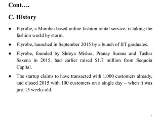 Cont….
C. History
● Flyrobe, a Mumbai based online fashion rental service, is taking the
fashion world by storm.
● Flyrobe, launched in September 2015 by a bunch of IIT graduates.
● Flyrobe, founded by Shreya Mishra, Pranay Surana and Tushar
Saxena in 2015, had earlier raised $1.7 million from Sequoia
Capital.
● The startup claims to have transacted with 1,000 customers already,
and closed 2015 with 100 customers on a single day – when it was
just 15 weeks old.
6
 