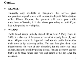 ● KLOZEE:
Currently only available at Bangalore, this service gives
out premium apparel rentals with no security deposit. With a feature
called Klozee Express, the garment will reach you within
three hours of booking it. It also allows you to buy an outfit if you
like it, by paying its retail price.
● WRAPD:
Delhi based Wrapd initially started off as Rent A Party Dress in
2009. It is also one of the many services that actually has a physical
store. All you need to do is go and check out the outfits from either
their store or by browsing online. You can then give them your
measurements (in case of any alteration) for the attire you have
chosen. Book the outfit by paying a rental fee and a security deposit
that’s up to three times that rent, and return it the day after the
occasion.
Cont….
9
 