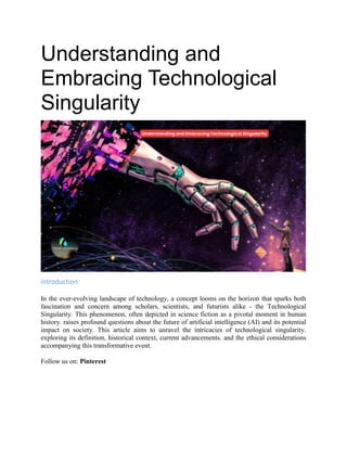 Understanding and
Embracing Technological
Singularity
Introduction
In the ever-evolving landscape of technology, a concept looms on the horizon that sparks both
fascination and concern among scholars, scientists, and futurists alike - the Technological
Singularity. This phenomenon, often depicted in science fiction as a pivotal moment in human
history. raises profound questions about the future of artificial intelligence (AI) and its potential
impact on society. This article aims to unravel the intricacies of technological singularity.
exploring its definition, historical context, current advancements. and the ethical considerations
accompanying this transformative event.
Follow us on: Pinterest
 