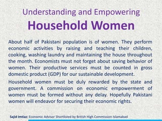 Understanding and Empowering
Household Women
About half of Pakistani population is of women. They perform
economic activities by raising and teaching their children,
cooking, washing laundry and maintaining the house throughout
the month. Economists must not forget about saving behavior of
women. Their productive services must be counted in gross
domestic product (GDP) for our sustainable development.
Household women must be duly rewarded by the state and
government. A commission on economic empowerment of
women must be formed without any delay. Hopefully Pakistani
women will endeavor for securing their economic rights.
Sajid Imtiaz: Economic Advisor Shortlisted by British High Commission Islamabad
 
