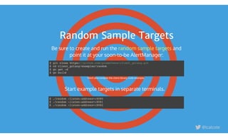 Random Sample Targets
$ git clone https://github.com/prometheus/client_golang.git
$ cd client_golang/examples/random
$ go get -d
$ go build
Fetch and compile the client library code example.
Start example targets in separate terminals.
$ ./random -listen-address=:8080
$ ./random -listen-address=:8081
$ ./random -listen-address=:8082
Be sure to create and run the  and
point it at your soon-to-be AlertManager:
random sample targets
@lcalcote
 