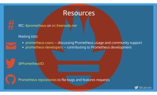 Resources
IRC:  on  
 
Mailing lists:
 – discussing Prometheus usage and community support
 – contributing to Prometheus development
 
 
 
 
 to ﬁle bugs and features requests
#prometheus irc.freenode.net
prometheus-users
prometheus-developers
@PrometheusIO
Prometheus repositories
@lcalcote
#
 