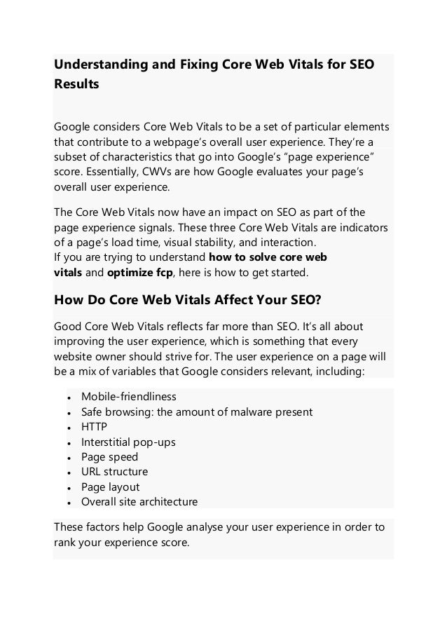 Understanding and Fixing Core Web Vitals for SEO
Results
Google considers Core Web Vitals to be a set of particular elements
that contribute to a webpage’s overall user experience. They’re a
subset of characteristics that go into Google’s “page experience”
score. Essentially, CWVs are how Google evaluates your page’s
overall user experience.
The Core Web Vitals now have an impact on SEO as part of the
page experience signals. These three Core Web Vitals are indicators
of a page’s load time, visual stability, and interaction.
If you are trying to understand how to solve core web
vitals and optimize fcp, here is how to get started.
How Do Core Web Vitals Affect Your SEO?
Good Core Web Vitals reflects far more than SEO. It’s all about
improving the user experience, which is something that every
website owner should strive for. The user experience on a page will
be a mix of variables that Google considers relevant, including:
• Mobile-friendliness
• Safe browsing: the amount of malware present
• HTTP
• Interstitial pop-ups
• Page speed
• URL structure
• Page layout
• Overall site architecture
These factors help Google analyse your user experience in order to
rank your experience score.
 