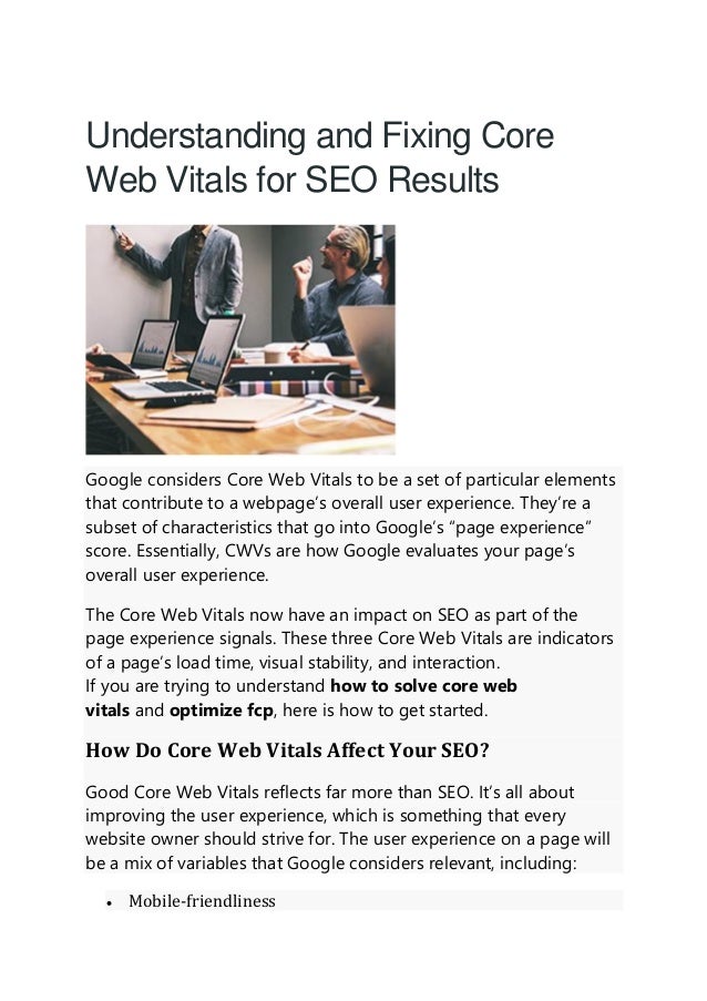 Understanding and Fixing Core
Web Vitals for SEO Results
Google considers Core Web Vitals to be a set of particular elements
that contribute to a webpage’s overall user experience. They’re a
subset of characteristics that go into Google’s “page experience”
score. Essentially, CWVs are how Google evaluates your page’s
overall user experience.
The Core Web Vitals now have an impact on SEO as part of the
page experience signals. These three Core Web Vitals are indicators
of a page’s load time, visual stability, and interaction.
If you are trying to understand how to solve core web
vitals and optimize fcp, here is how to get started.
How Do Core Web Vitals Affect Your SEO?
Good Core Web Vitals reflects far more than SEO. It’s all about
improving the user experience, which is something that every
website owner should strive for. The user experience on a page will
be a mix of variables that Google considers relevant, including:
• Mobile-friendliness
 