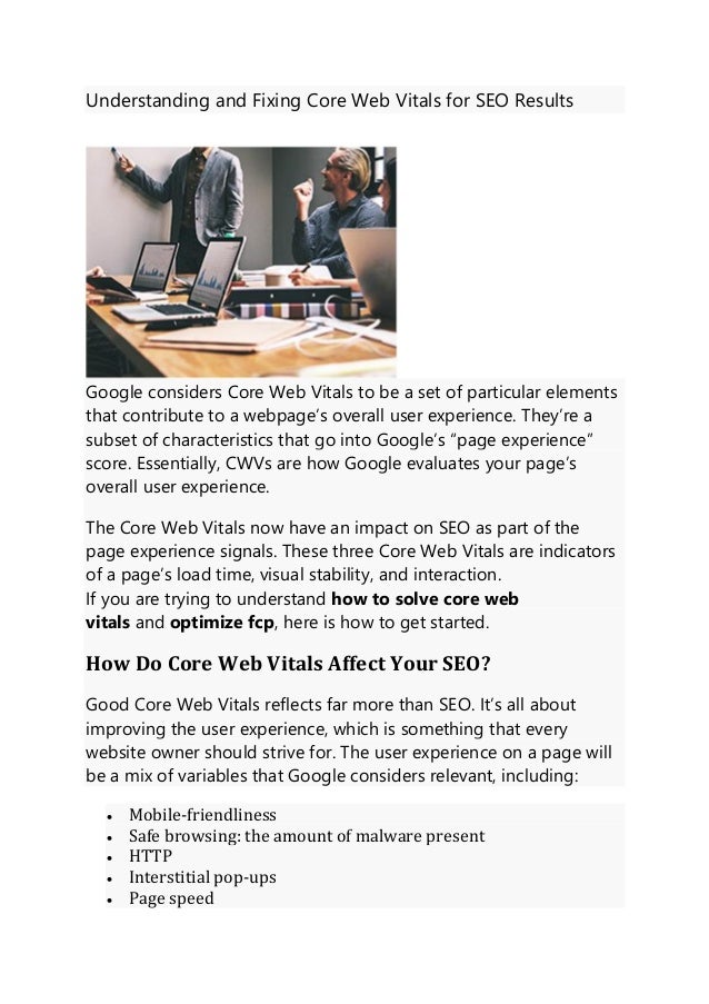 Understanding and Fixing Core Web Vitals for SEO Results
Google considers Core Web Vitals to be a set of particular elements
that contribute to a webpage’s overall user experience. They’re a
subset of characteristics that go into Google’s “page experience”
score. Essentially, CWVs are how Google evaluates your page’s
overall user experience.
The Core Web Vitals now have an impact on SEO as part of the
page experience signals. These three Core Web Vitals are indicators
of a page’s load time, visual stability, and interaction.
If you are trying to understand how to solve core web
vitals and optimize fcp, here is how to get started.
How Do Core Web Vitals Affect Your SEO?
Good Core Web Vitals reflects far more than SEO. It’s all about
improving the user experience, which is something that every
website owner should strive for. The user experience on a page will
be a mix of variables that Google considers relevant, including:
• Mobile-friendliness
• Safe browsing: the amount of malware present
• HTTP
• Interstitial pop-ups
• Page speed
 