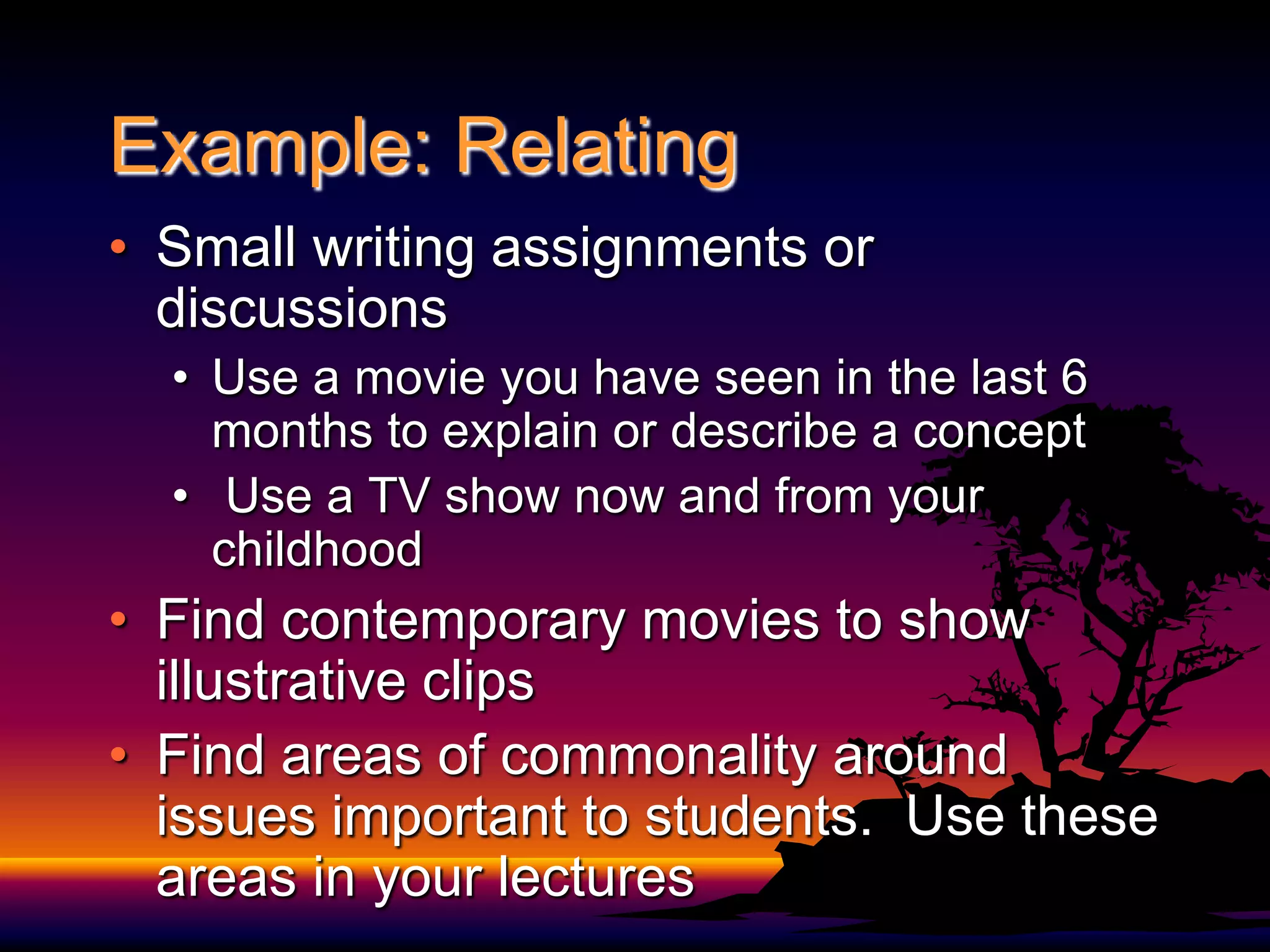 Example: Relating	Small writing assignments or discussionsUse a movie you have seen in the last 6 months to explain or describe a concept Use a TV show now and from your childhoodFind contemporary movies to show illustrative clipsFind areas of commonality around issues important to students.  Use these areas in your lectures