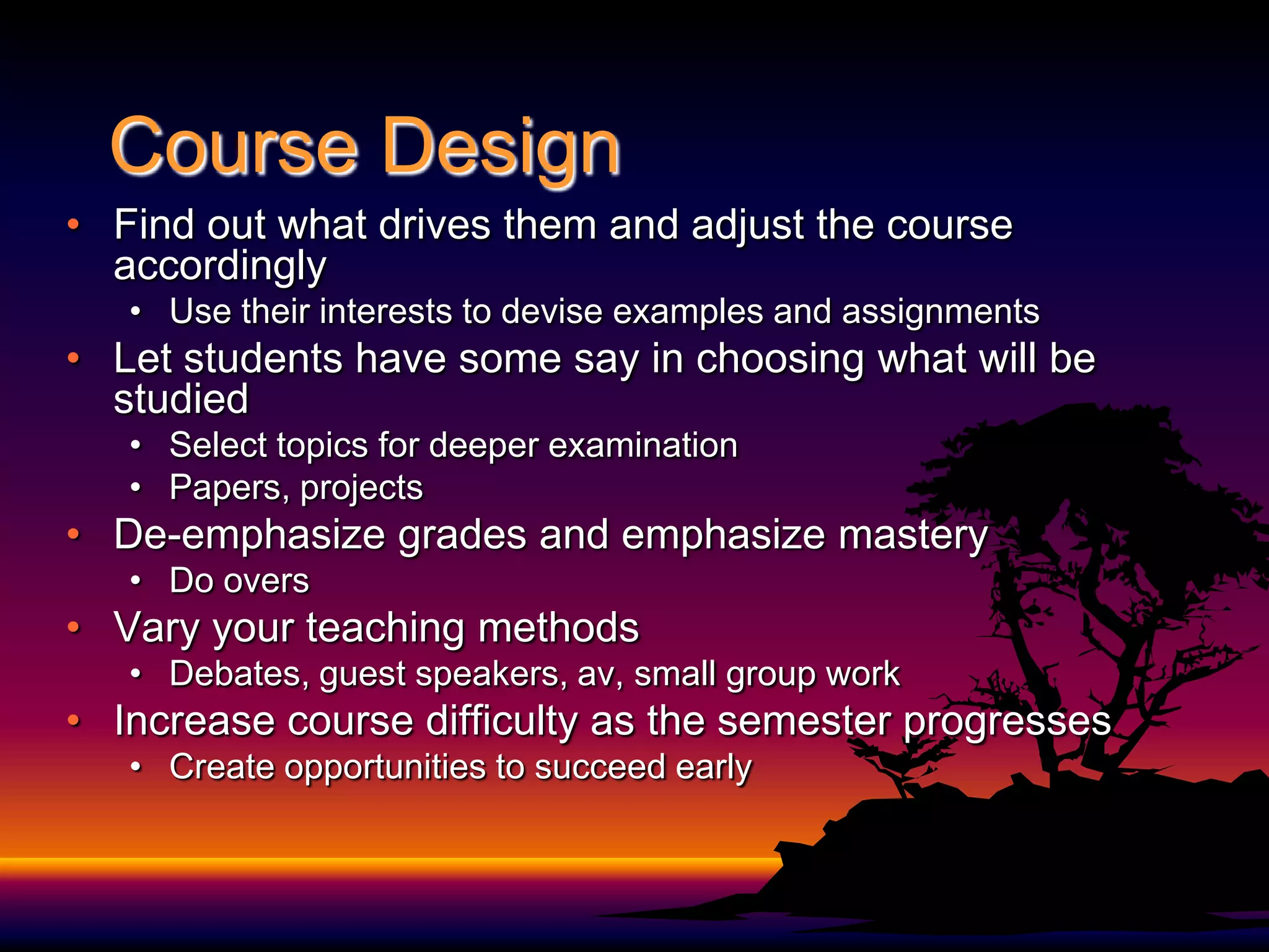 Course DesignFind out what drives them and adjust the course accordinglyUse their interests to devise examples and assignmentsLet students have some say in choosing what will be studiedSelect topics for deeper examinationPapers, projectsDe-emphasize grades and emphasize masteryDo oversVary your teaching methodsDebates, guest speakers, av, small group work Increase course difficulty as the semester progressesCreate opportunities to succeed early