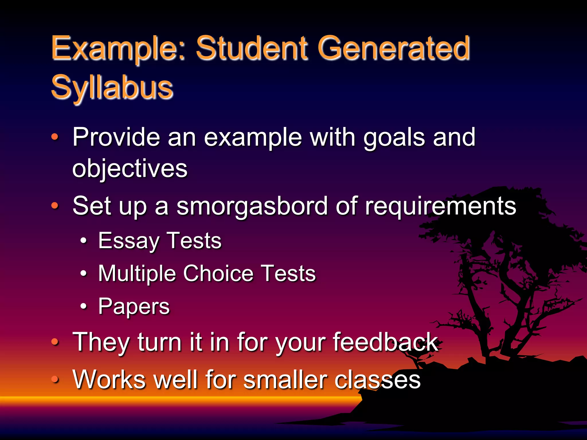 Example: Student Generated SyllabusProvide an example with goals and objectivesSet up a smorgasbord of requirementsEssay TestsMultiple Choice TestsPapersThey turn it in for your feedbackWorks well for smaller classes 