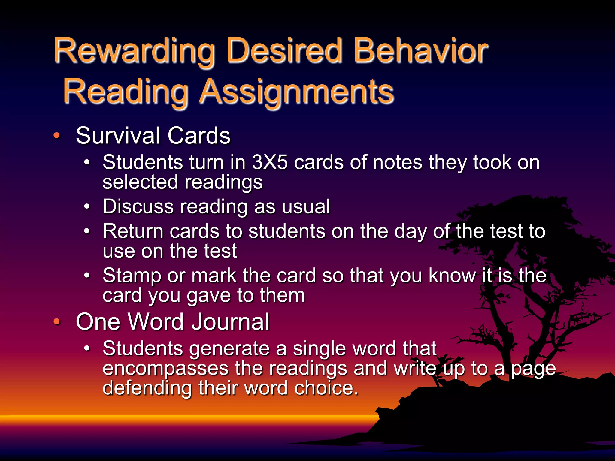 Rewarding Desired Behavior Reading AssignmentsSurvival CardsStudents turn in 3X5 cards of notes they took on selected readings Discuss reading as usualReturn cards to students on the day of the test to use on the testStamp or mark the card so that you know it is the card you gave to themOne Word JournalStudents generate a single word that encompasses the readings and write up to a page defending their word choice.  