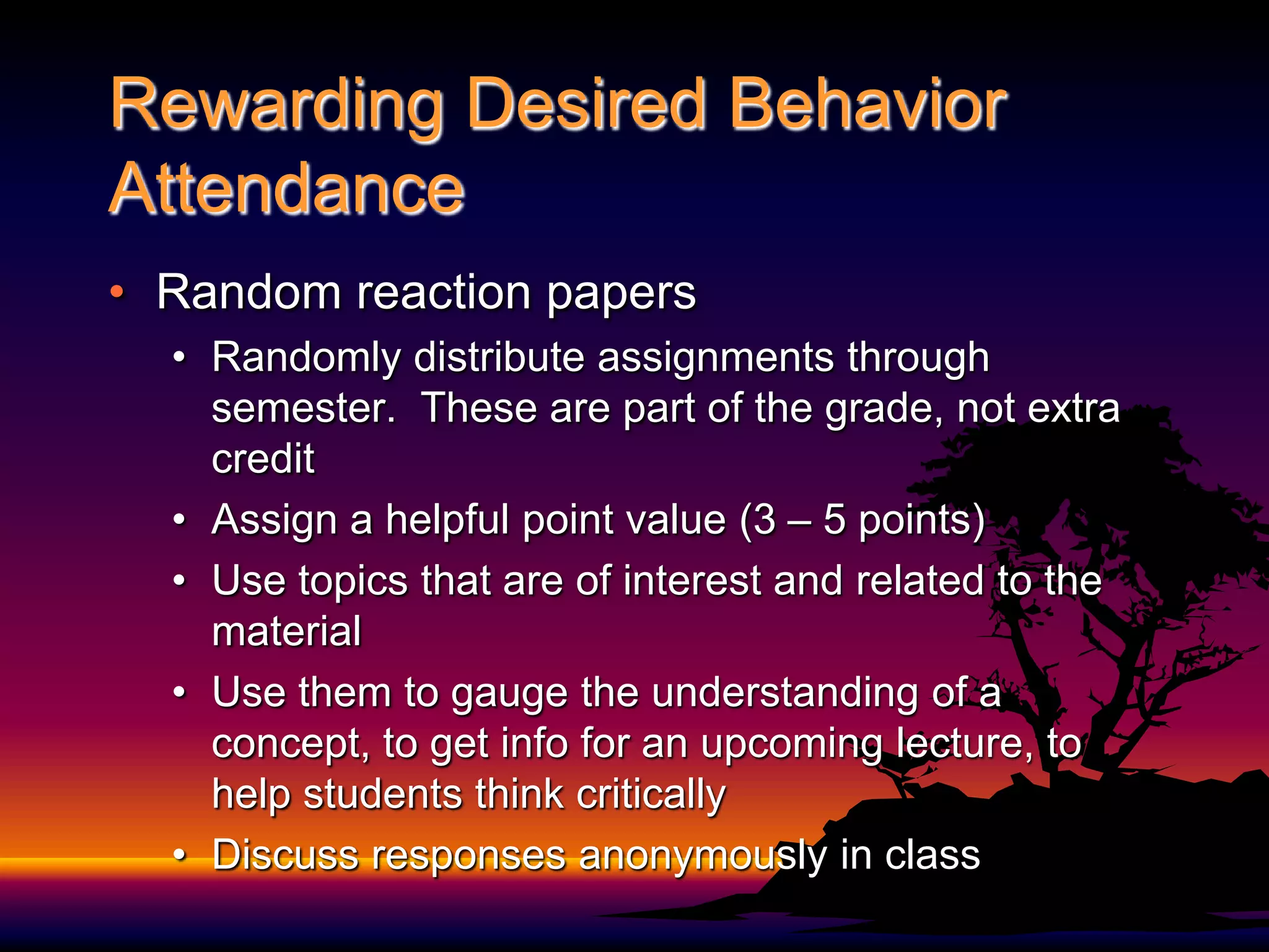 Rewarding Desired Behavior Attendance	Random reaction papersRandomly distribute assignments through semester.  These are part of the grade, not extra creditAssign a helpful point value (3 – 5 points)Use topics that are of interest and related to the materialUse them to gauge the understanding of a concept, to get info for an upcoming lecture, to help students think criticallyDiscuss responses anonymously in class